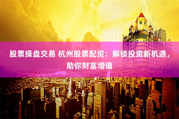 股票操盘交易 杭州股票配资：解锁投资新机遇，助你财富增值