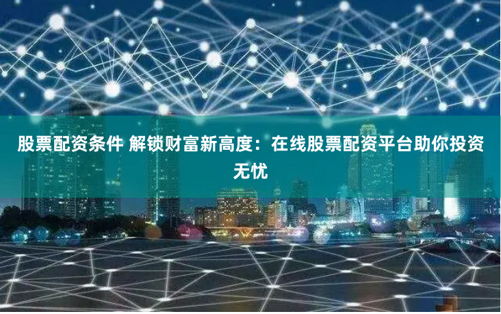 股票配资条件 解锁财富新高度：在线股票配资平台助你投资无忧
