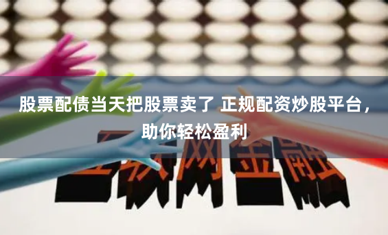 股票配债当天把股票卖了 正规配资炒股平台，助你轻松盈利