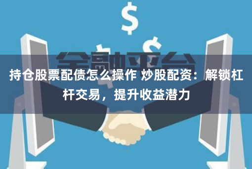 持仓股票配债怎么操作 炒股配资:解锁杠杆交易,提升收益潜力