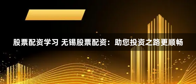 股票配资学习 无锡股票配资：助您投资之路更顺畅