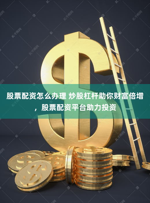 股票配资怎么办理 炒股杠杆助你财富倍增，股票配资平台助力投资