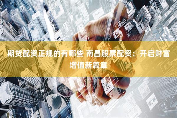 期货配资正规的有哪些 南昌股票配资：开启财富增值新篇章