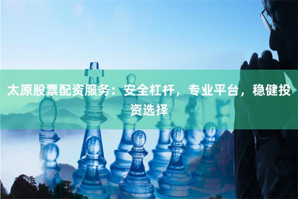 太原股票配资服务：安全杠杆，专业平台，稳健投资选择